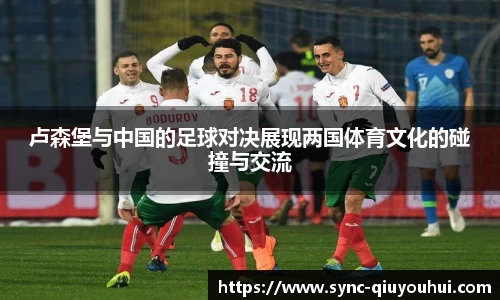 卢森堡与中国的足球对决展现两国体育文化的碰撞与交流